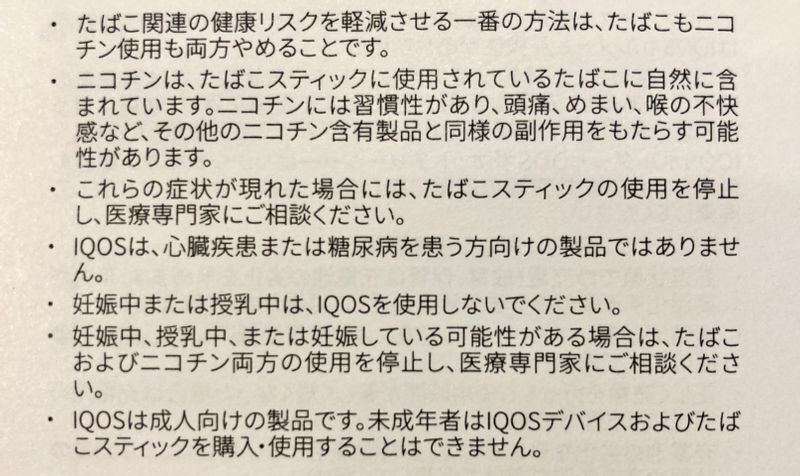 アイコスの製品説明書の文言には、ニコチン使用をやめることで健康へのリスクが軽減できると書かれている。さらに、アイコスはタバコ製品であり、もちろんニコチンが含まれているとあり、アイコス喫煙についての注意が羅列されている。つまり、フィリップ・モリス・インターナショナルは、自社の製品の使用をやめないと健康リスクがあることを知っている。写真撮影筆者