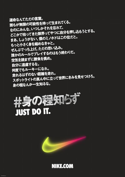 2016年夏にW+K Tokyoが企画制作したナイキのキャンペーンでは、「身の程知らず」という言葉に新たな意味を付与し「JUST DO IT」のスピリットを伝えた。限界を打ち破る若いアスリートたちの姿が描かれたテレビCMの映像はこちらで閲覧可能→http://wktokyo.jp/works/nike-just-do-it-2016-minohodoshirazu/